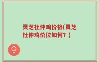 灵芝杜仲鸡价格(灵芝杜仲鸡价位如何？)