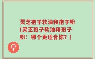 灵芝孢子软油和孢子粉(灵芝孢子软油和孢子粉：哪个更适合你？)