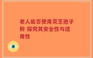 老人能否使用灵芝孢子粉 探究其安全性与适用性