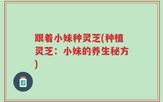 跟着小妹种灵芝(种植灵芝：小妹的养生秘方)