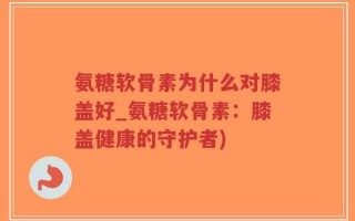 氨糖软骨素为什么对膝盖好_氨糖软骨素：膝盖健康的守护者)