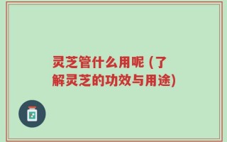 灵芝管什么用呢 (了解灵芝的功效与用途)