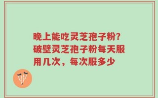 晚上能吃灵芝孢子粉？破壁灵芝孢子粉每天服用几次，每次服多少