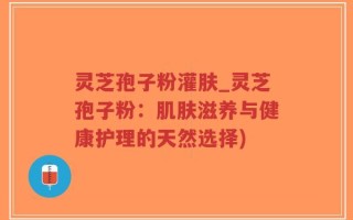 灵芝孢子粉灌肤_灵芝孢子粉：肌肤滋养与健康护理的天然选择)
