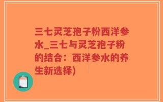 三七灵芝孢子粉西洋参水_三七与灵芝孢子粉的结合：西洋参水的养生新选择)