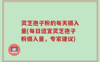 灵芝孢子粉的每天摄入量(每日适宜灵芝孢子粉摄入量，专家建议)