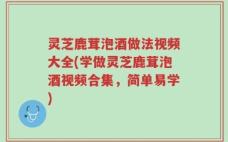 灵芝鹿茸泡酒做法视频大全(学做灵芝鹿茸泡酒视频合集，简单易学)