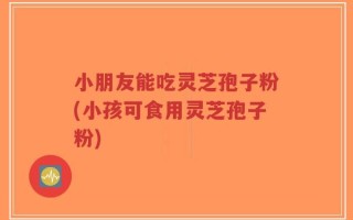 小朋友能吃灵芝孢子粉(小孩可食用灵芝孢子粉)