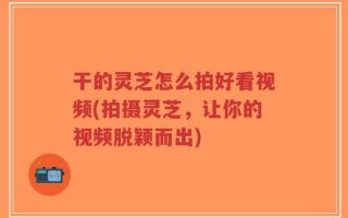 干的灵芝怎么拍好看视频(拍摄灵芝，让你的视频脱颖而出)