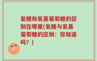 氨糖和氨基葡萄糖的区别在哪里(氨糖与氨基葡萄糖的区别：你知道吗？)