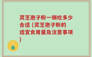 灵芝孢子粉一顿吃多少合适 (灵芝孢子粉的适宜食用量及注意事项)