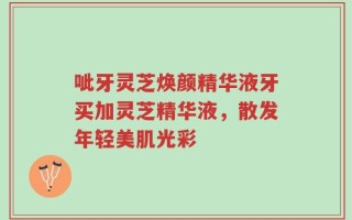 呲牙灵芝焕颜精华液牙买加灵芝精华液，散发年轻美肌光彩