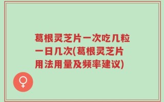 葛根灵芝片一次吃几粒一日几次(葛根灵芝片用法用量及频率建议)
