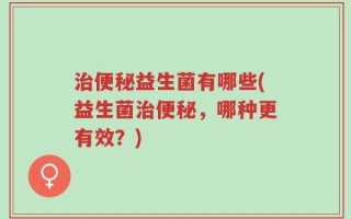治便秘益生菌有哪些(益生菌治便秘，哪种更有效？)
