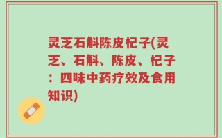 灵芝石斛陈皮杞子(灵芝、石斛、陈皮、杞子：四味中药疗效及食用知识)