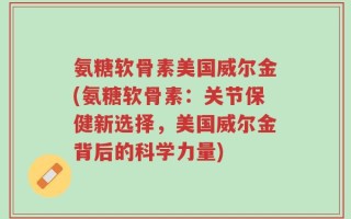 氨糖软骨素美国威尔金(氨糖软骨素：关节保健新选择，美国威尔金背后的科学力量)