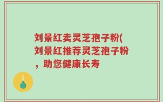 刘景红卖灵芝孢子粉(刘景红推荐灵芝孢子粉，助您健康长寿