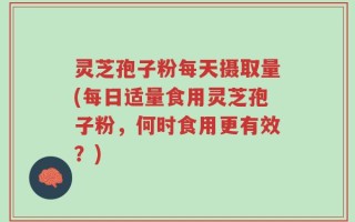 灵芝孢子粉每天摄取量(每日适量食用灵芝孢子粉，何时食用更有效？)