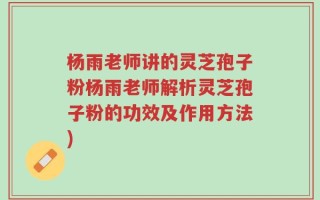 杨雨老师讲的灵芝孢子粉杨雨老师解析灵芝孢子粉的功效及作用方法)