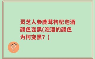 灵芝人参鹿茸枸杞泡酒颜色变黑(泡酒的颜色为何变黑？)