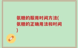 氨糖的服用时间方法(氨糖的正确用法和时间)