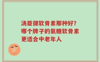 汤臣健软骨素那种好？哪个牌子的氨糖软骨素更适合中老年人