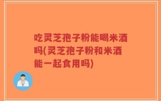 吃灵芝孢子粉能喝米酒吗(灵芝孢子粉和米酒能一起食用吗)