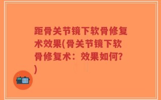 距骨关节镜下软骨修复术效果(骨关节镜下软骨修复术：效果如何？)