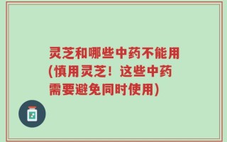 灵芝和哪些中药不能用(慎用灵芝！这些中药需要避免同时使用)