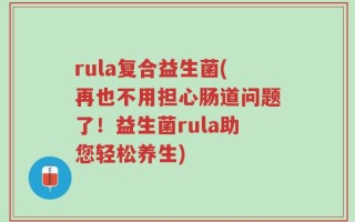 rula复合益生菌(再也不用担心肠道问题了！益生菌rula助您轻松养生)