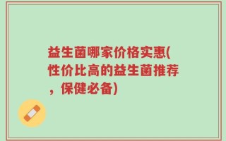 益生菌哪家价格实惠(性价比高的益生菌推荐，保健必备)