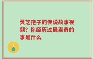 灵芝孢子的传说故事视频？你经历过最离奇的事是什么