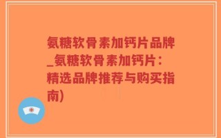 氨糖软骨素加钙片品牌_氨糖软骨素加钙片：精选品牌推荐与购买指南)