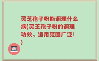 灵芝孢子粉能调理什么病(灵芝孢子粉的调理功效，适用范围广泛！)