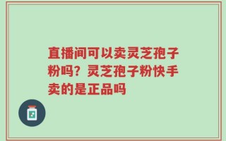 直播间可以卖灵芝孢子粉吗？灵芝孢子粉快手卖的是正品吗