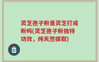 灵芝孢子粉是灵芝打成粉吗(灵芝孢子粉独特功效，纯天然提取)