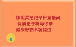 娜姐灵芝孢子粉直播间 优质孢子粉等你来 健康好物不容错过