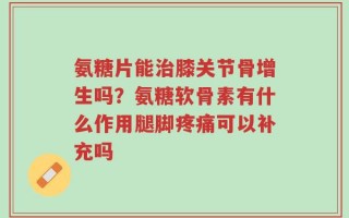 氨糖片能治膝关节骨增生吗？氨糖软骨素有什么作用腿脚疼痛可以补充吗
