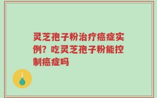 灵芝孢子粉治疗癌症实例？吃灵芝孢子粉能控制癌症吗