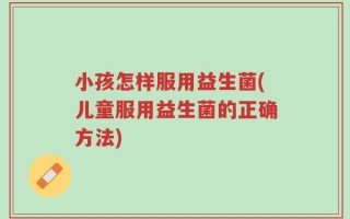 小孩怎样服用益生菌(儿童服用益生菌的正确方法)