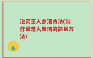 泡灵芝人参酒方法(制作灵芝人参酒的简易方法)