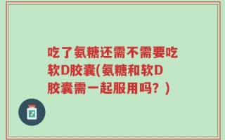 吃了氨糖还需不需要吃软D胶囊(氨糖和软D胶囊需一起服用吗？)