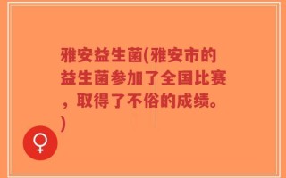 雅安益生菌(雅安市的益生菌参加了全国比赛，取得了不俗的成绩。)