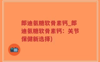 郎迪氨糖软骨素钙_郎迪氨糖软骨素钙：关节保健新选择)