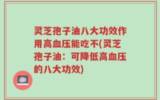 灵芝孢子油八大功效作用高血压能吃不(灵芝孢子油：可降低高血压的八大功效)