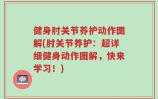 健身肘关节养护动作图解(肘关节养护：超详细健身动作图解，快来学习！)