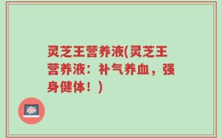 灵芝王营养液(灵芝王营养液：补气养血，强身健体！)