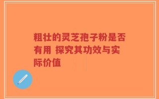 粗壮的灵芝孢子粉是否有用 探究其功效与实际价值