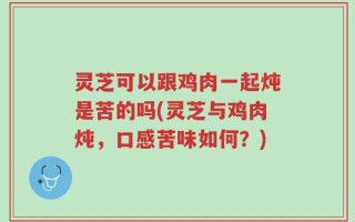 灵芝可以跟鸡肉一起炖是苦的吗(灵芝与鸡肉炖，口感苦味如何？)