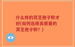 什么样的灵芝孢子粉才好(如何选择高质量的灵芝孢子粉？)